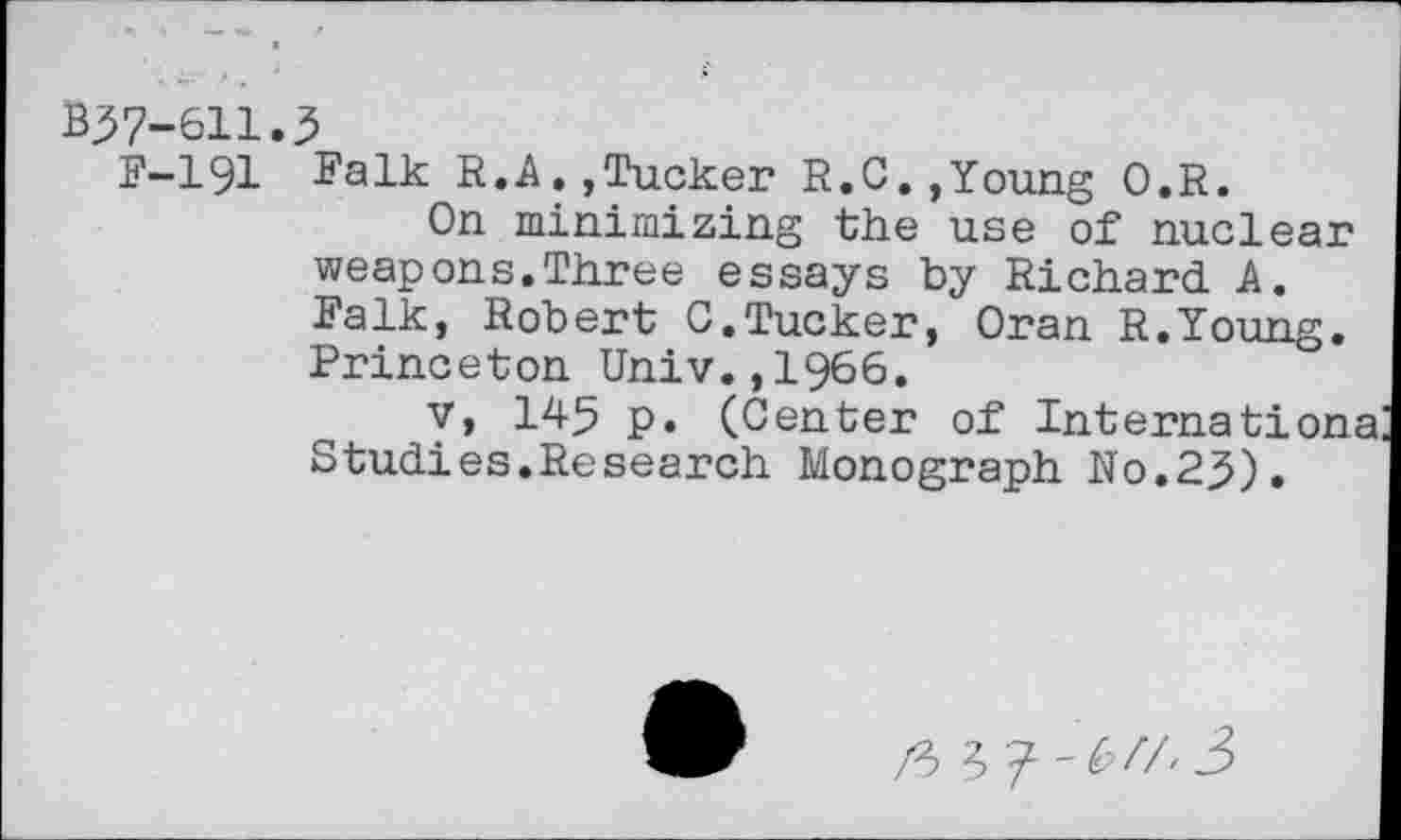 ﻿В37-611.3
F-191 Falk R.A.,Tucker R.С.,Young O.R.
On minimizing the use of nuclear weapons.Three essays by Richard A. Falk, Robert C.Tucker, Oran R.Young. Princeton Univ.,1966.
v, 145 p. (Center of Internationa Studies.Research Monograph No.23).
